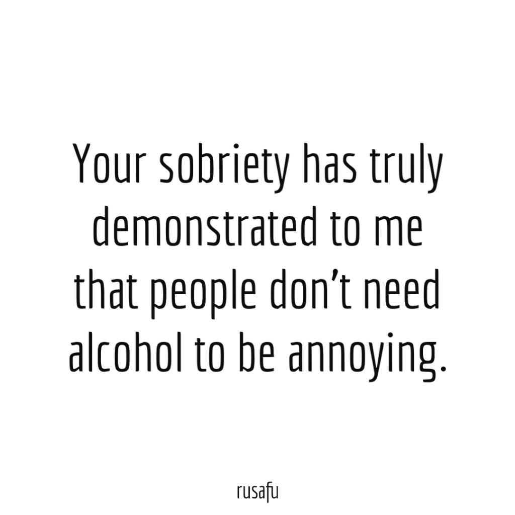 Your sobriety has truly demonstrated to me that people don’t need alcohol to be annoying.