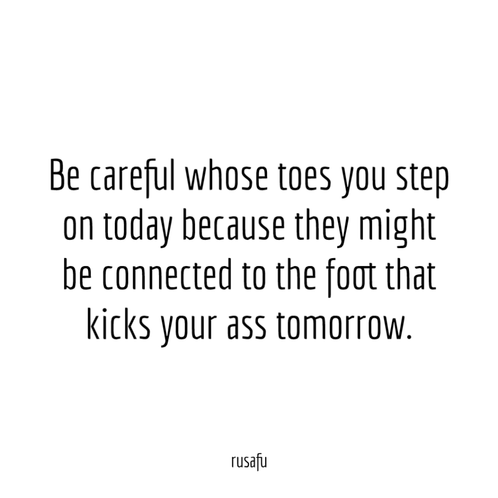 Be careful whose toes you step on today because they might be connected to the foot that kicks your ass tomorrow.
