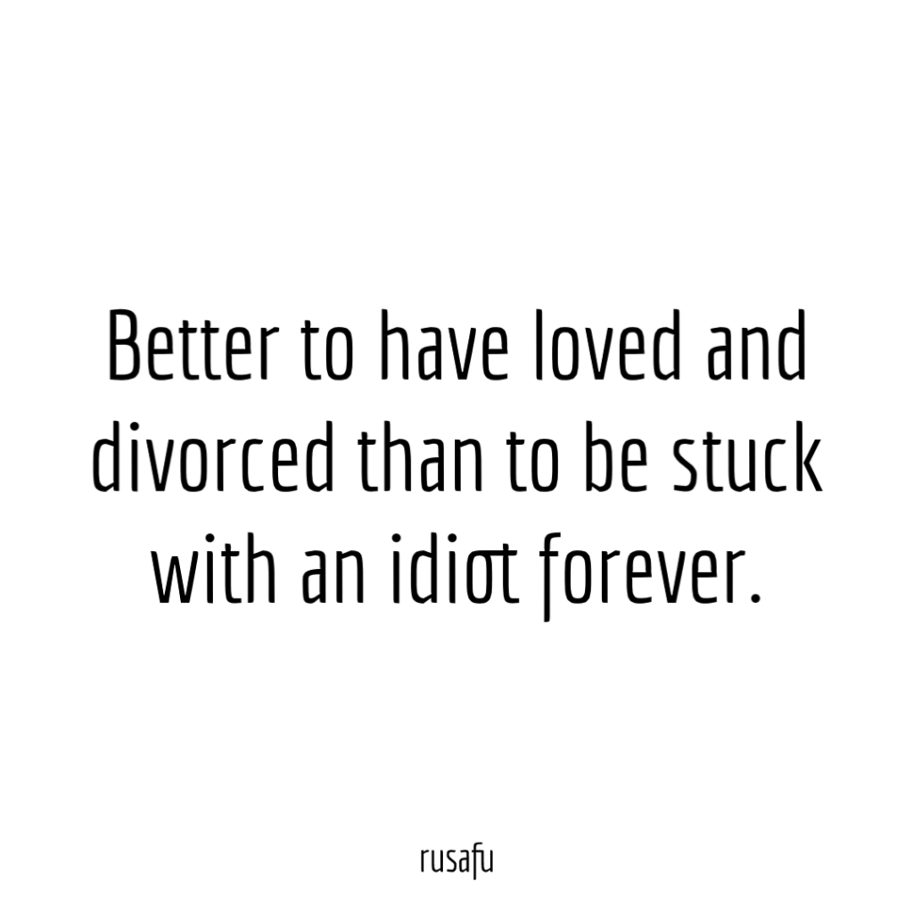 Better to have loved and divorced than to be stuck with an idiot forever.