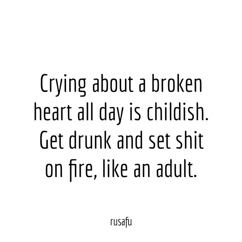 Crying about a broken heart all day is childish. Get drunk and set shit on fire, like an adult.