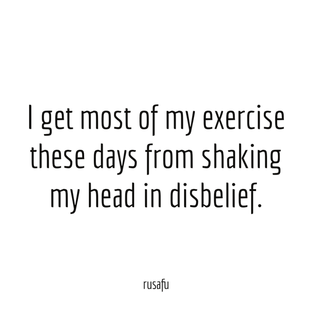 I get most of my exercise these days from shaking my head in disbelief.