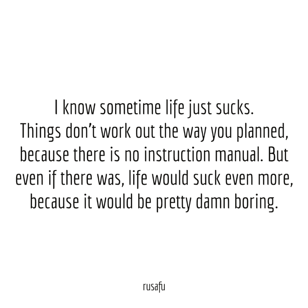 I know sometime life just sucks. Things don’t work out the way you planned, because there is no instruction manual. But even if there was, life would suck even more, because it would be pretty damn boring.
