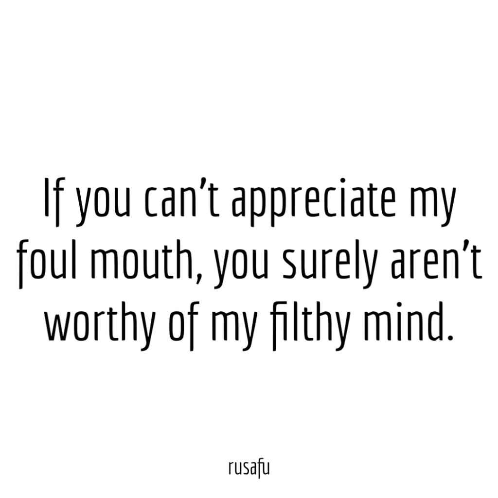 If you can’t appreciate my foul mouth, you surely aren’t worthy of my filthy mind.