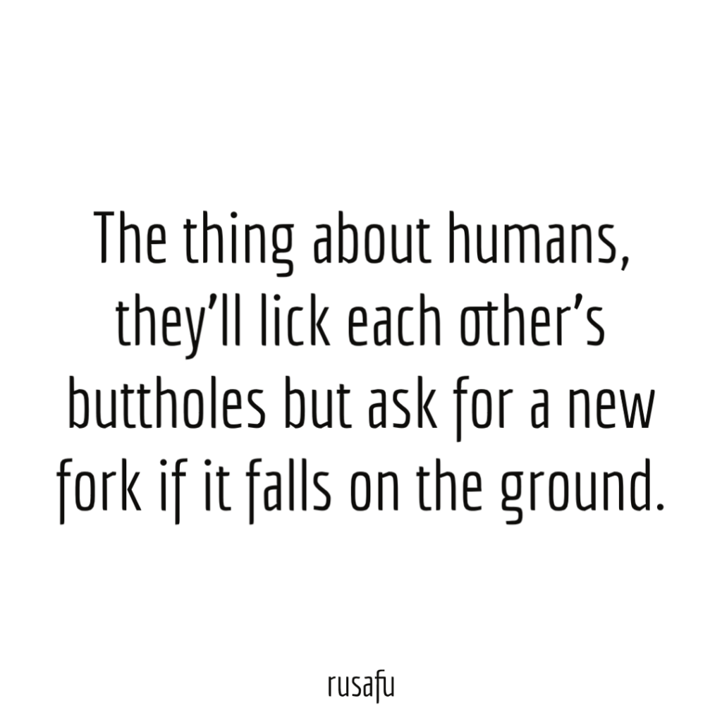The thing about humans, they’ll lick each other’s buttholes but ask for a new fork if it falls on the ground.