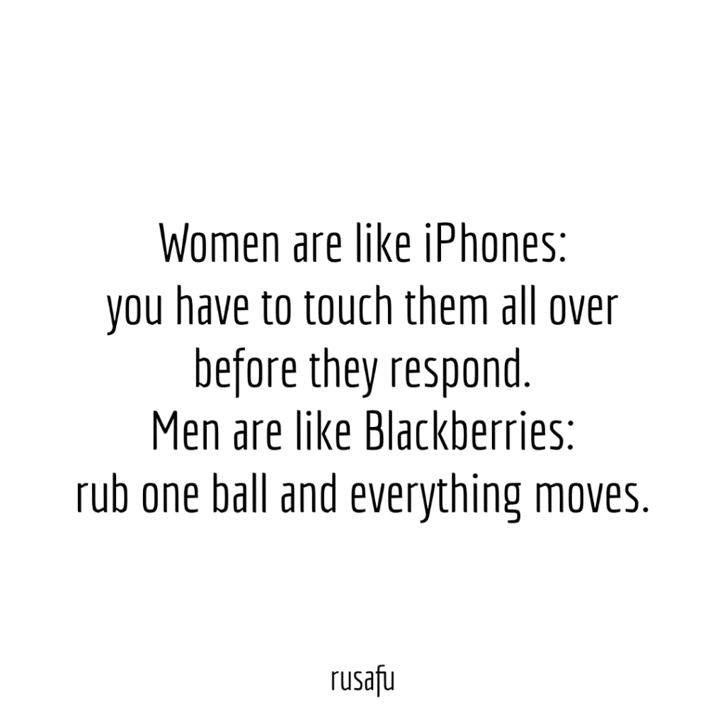 Women are like iPhones: you have to touch them all over before they respond. Men are like Blackberries: rub one ball and everything moves.