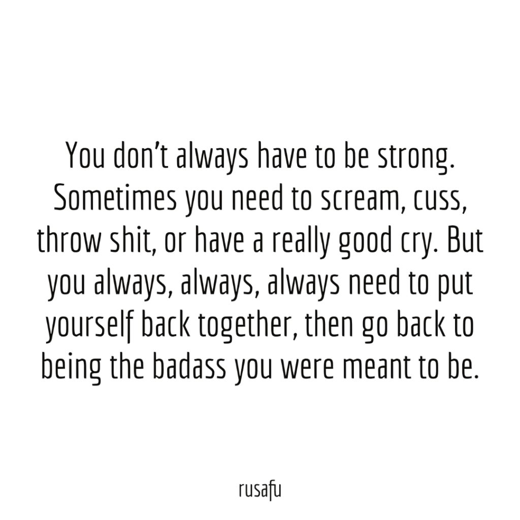 You don’t always have to be strong. Sometimes you need to scream, cuss, throw shit, or have a really good cry. But you always, always, always need to put yourself back together, then go back to being the badass you were meant to be.