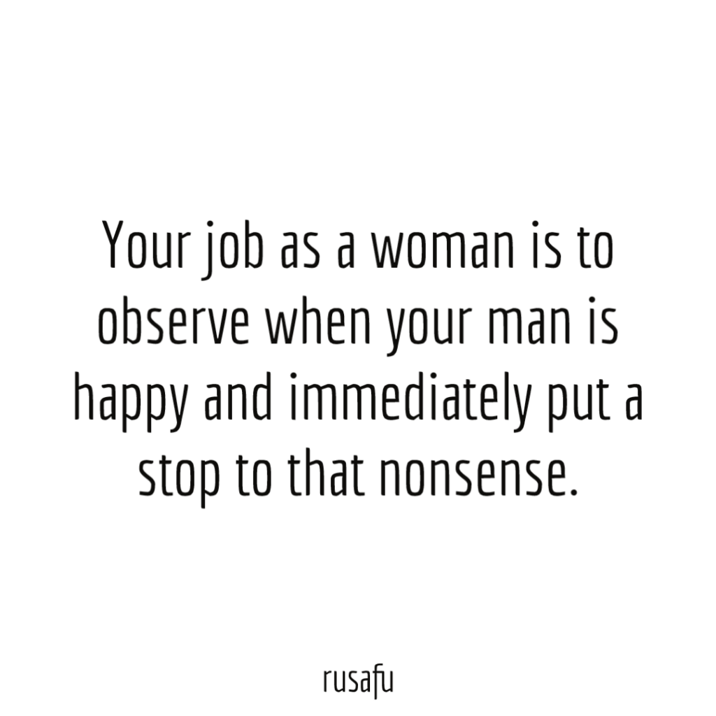 Your job as a woman is to observe when your man is happy and immediately put a stop to that nonsense.