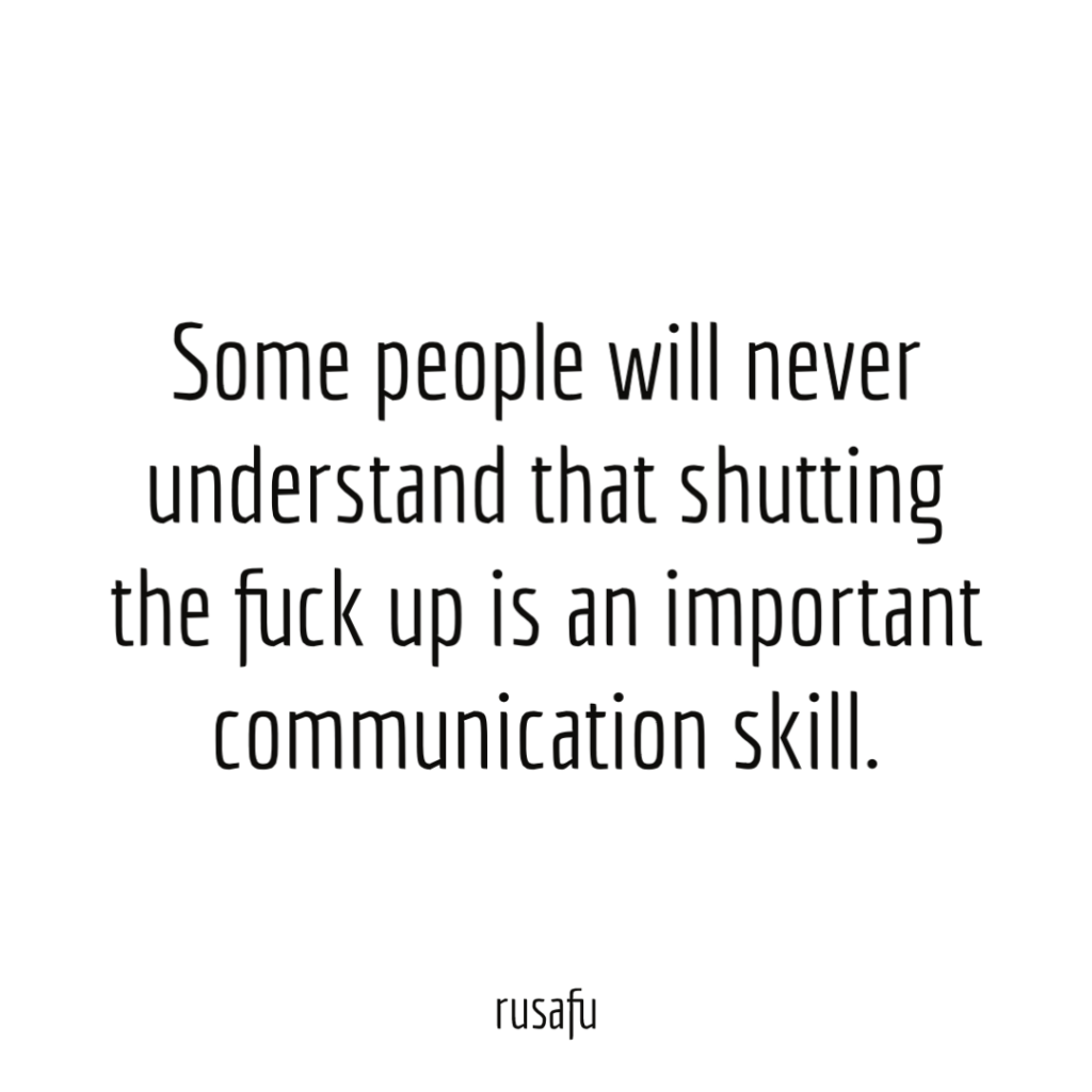 Some people will never understand that shutting the fuck up is an important communication skill.