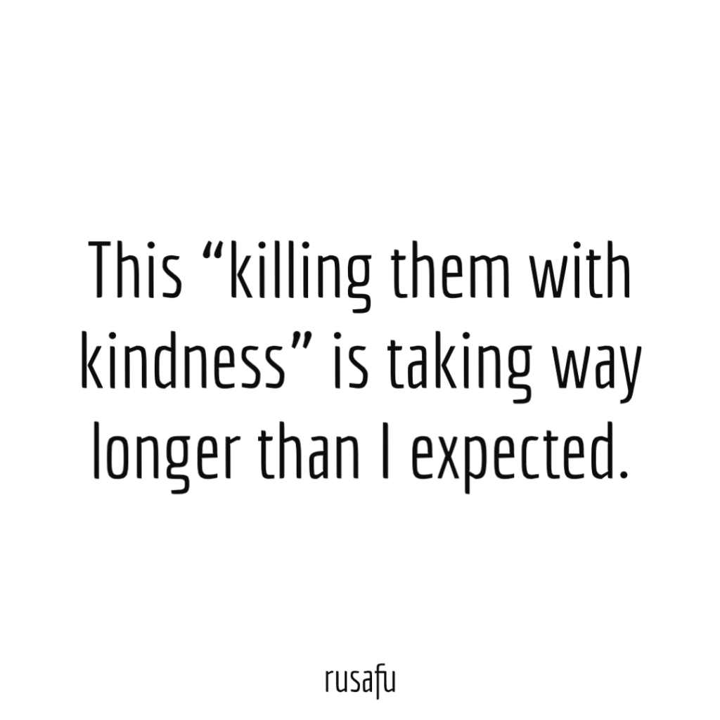 This “killing them with kindness” is taking way longer than I expected.