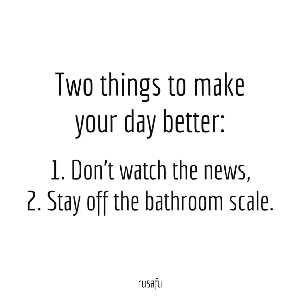 Two things to make your day better: Don’t watch the news, 2. Stay off the bathroom scale.