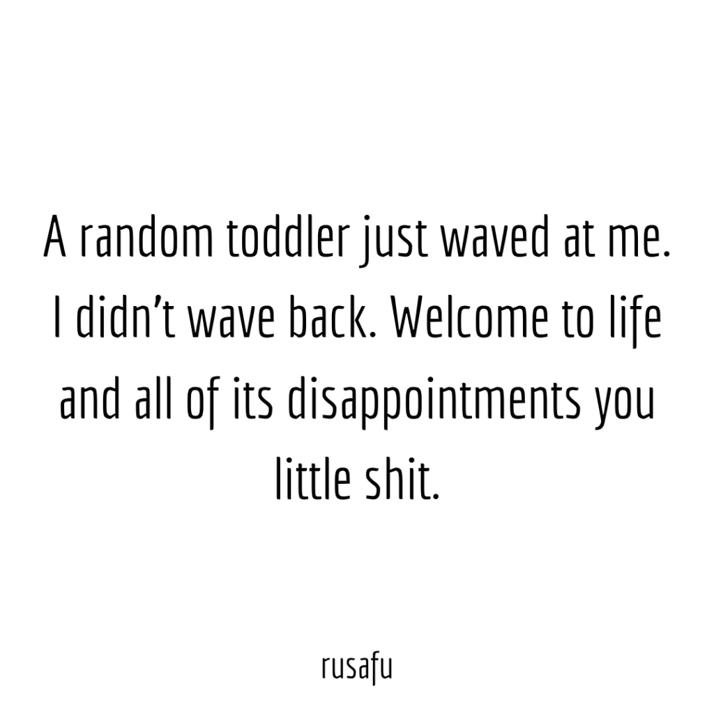 A random toddler just waved at me. I didn't wave back. Welcome to life and all of its disappointments you little shit.