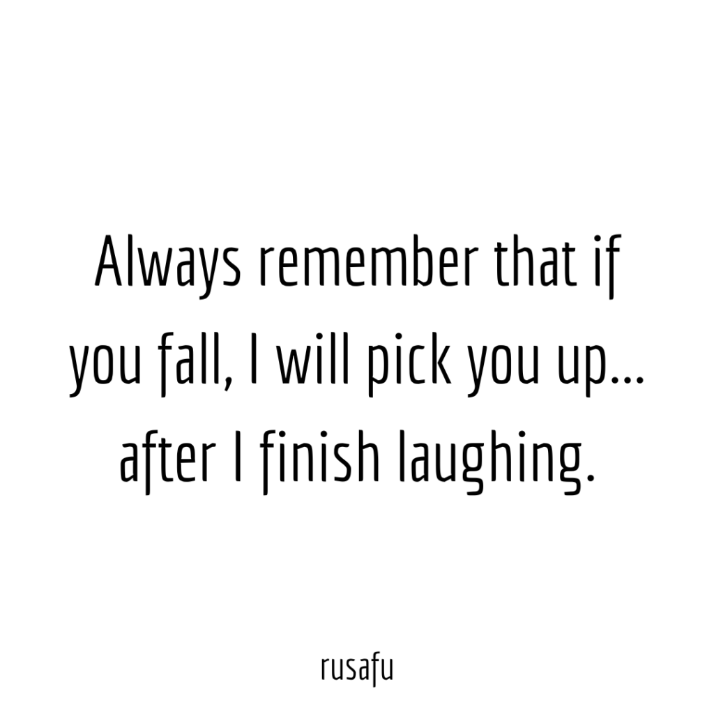 Always remember that if you fall, I will pick you up... after I finish laughing.