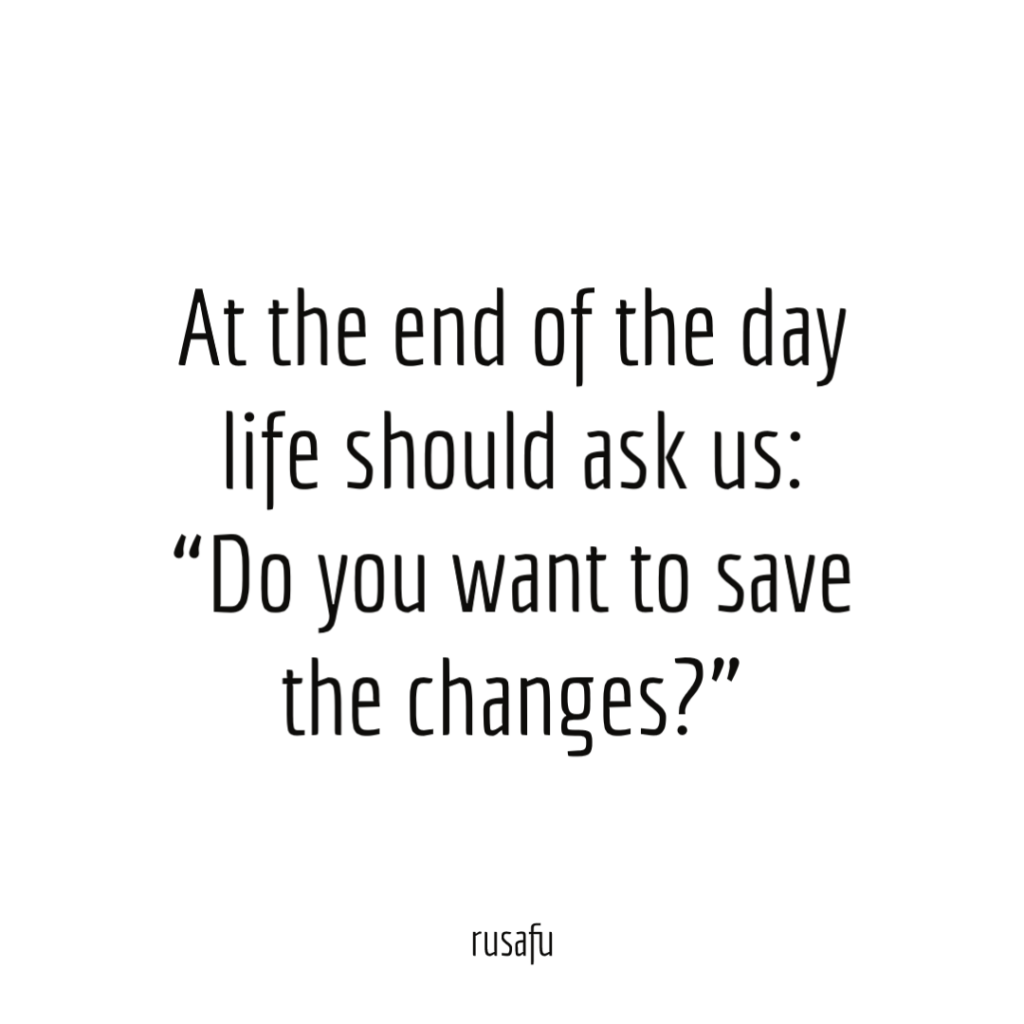 At the end of the day life should ask us: “Do you want to save the changes?”