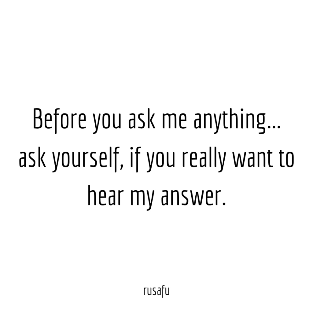 Before you ask me anything... ask yourself, if you really want to hear my answer.
