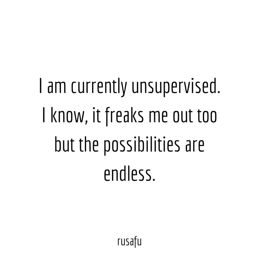 I am currently unsupervised. I know, it freaks me out too but the possibilities are endless.