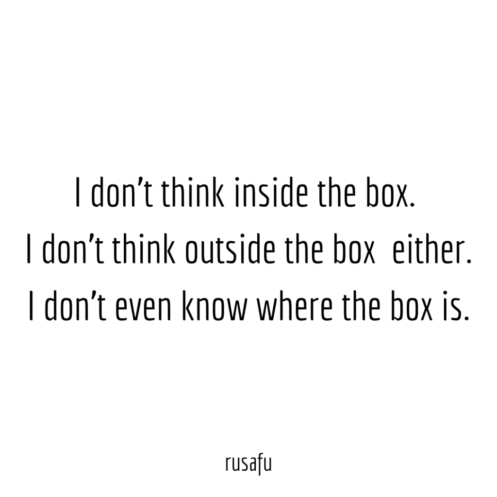 I don't think inside the box.  I don't think outside the box  either. I don't even know where the box is.