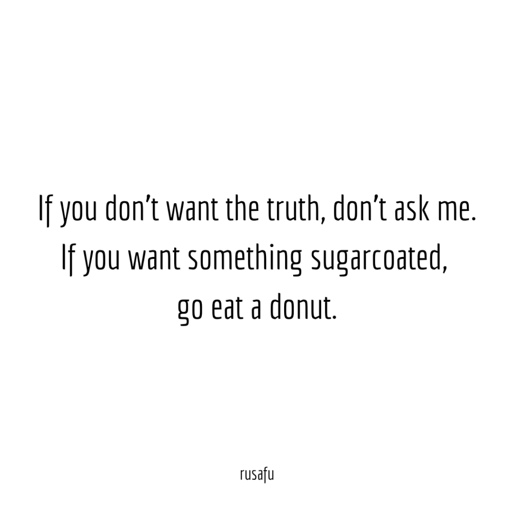 If you don't want the truth, don't ask me. If you want something sugarcoated, go eat a donut.