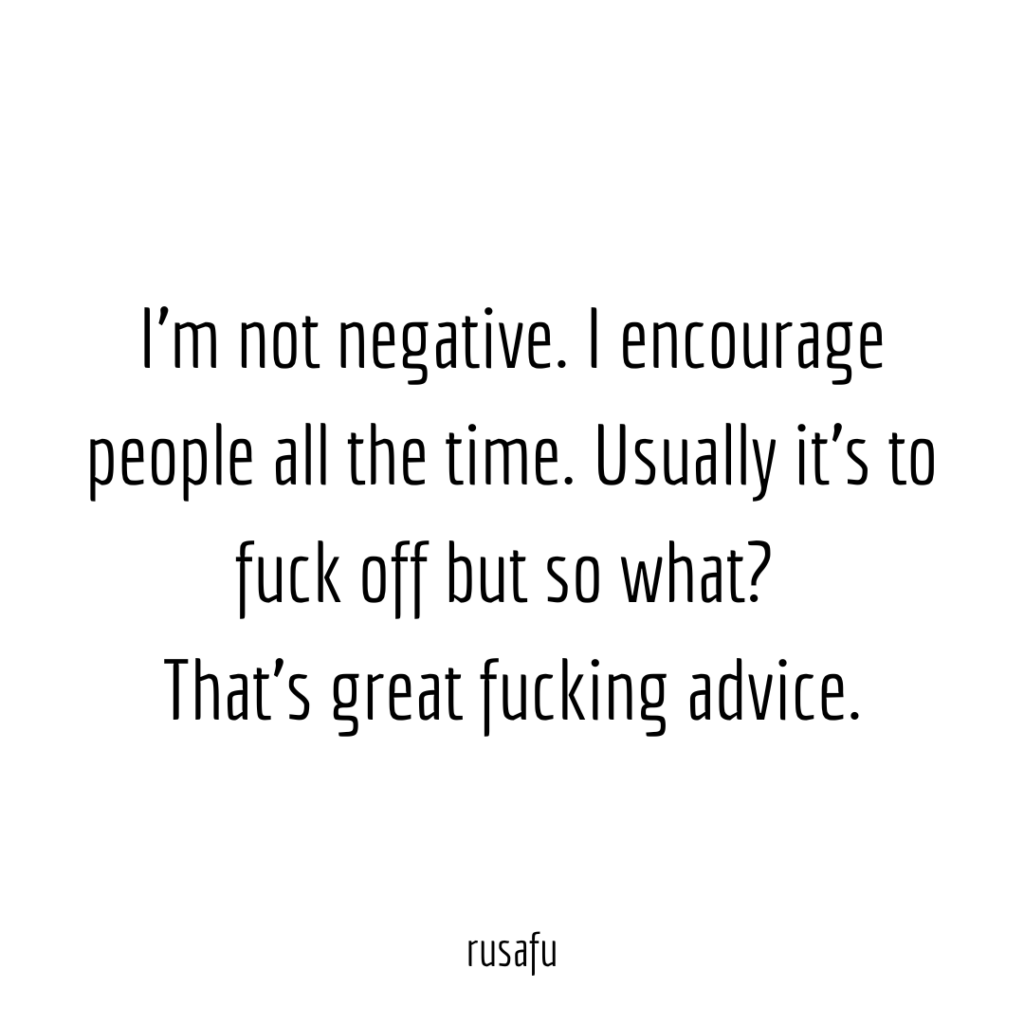 I'm not negative. I encourage people people all the time. Usually it's to fuck off but so what? That's great fucking advice.