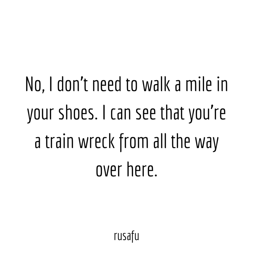 No, I don't need to walk a mile in your shoes, I can see that you're a train wreck from all the way over here.
