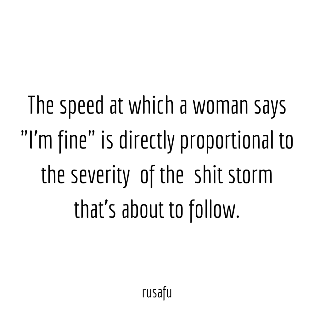 The speed at which a woman says "I'm fine" is directly proportional to the severity of the shit storm that's about to follow.
