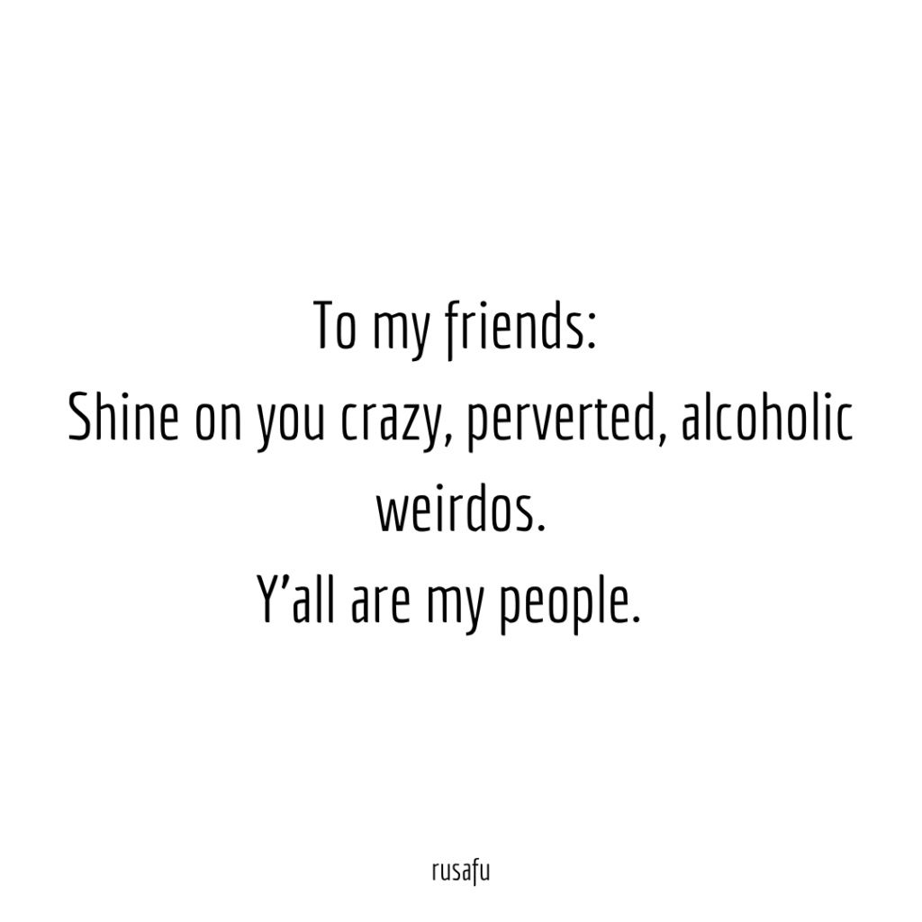 To my friends: Shine on you crazy, perverted, alcoholic weirdos. Y'all are my people.