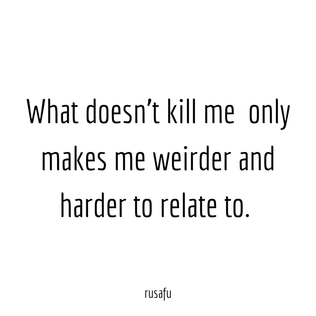 What doesn't kill me only makes me weirder and harder to relate to.