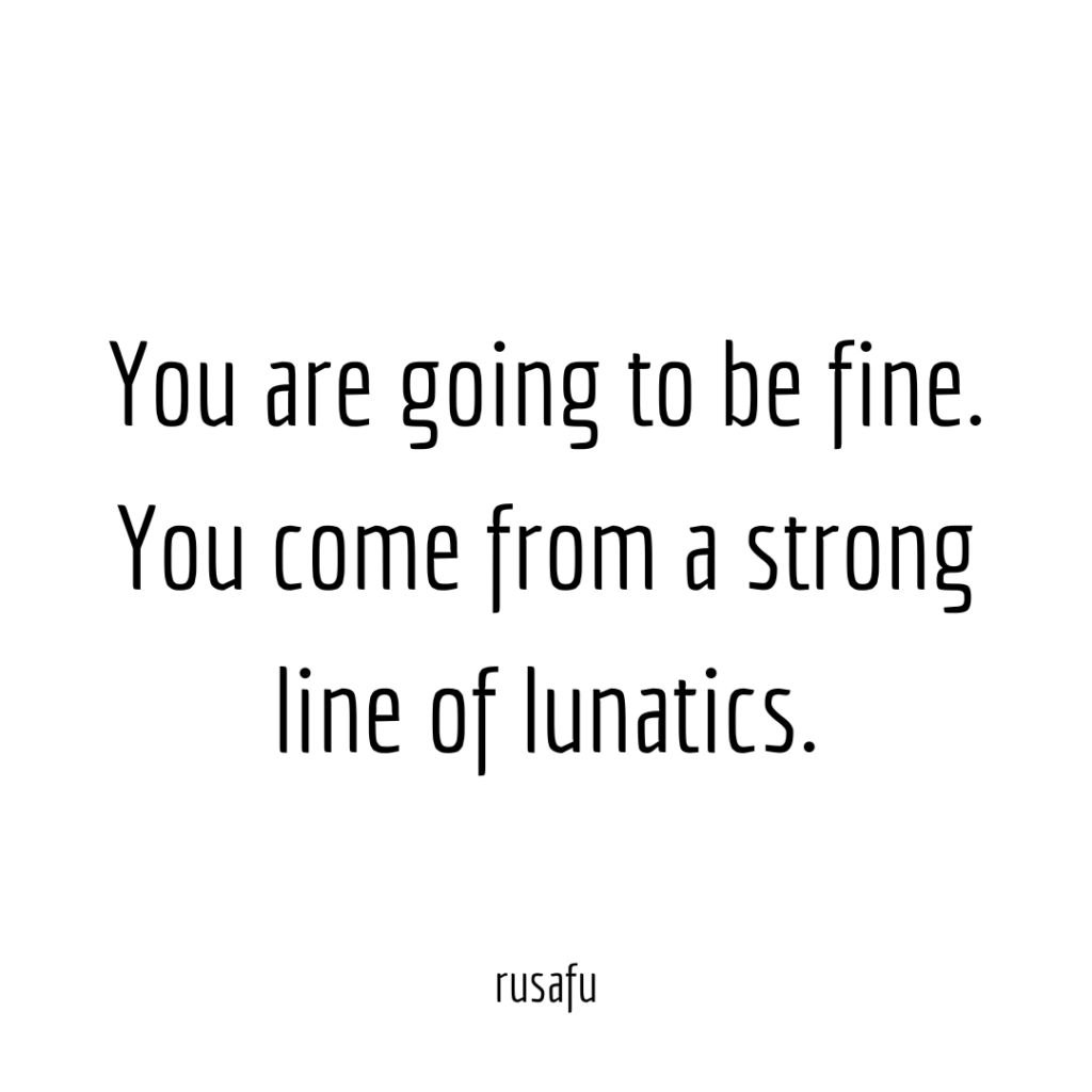 You are going to be fine. You come from a strong line of lunatics.