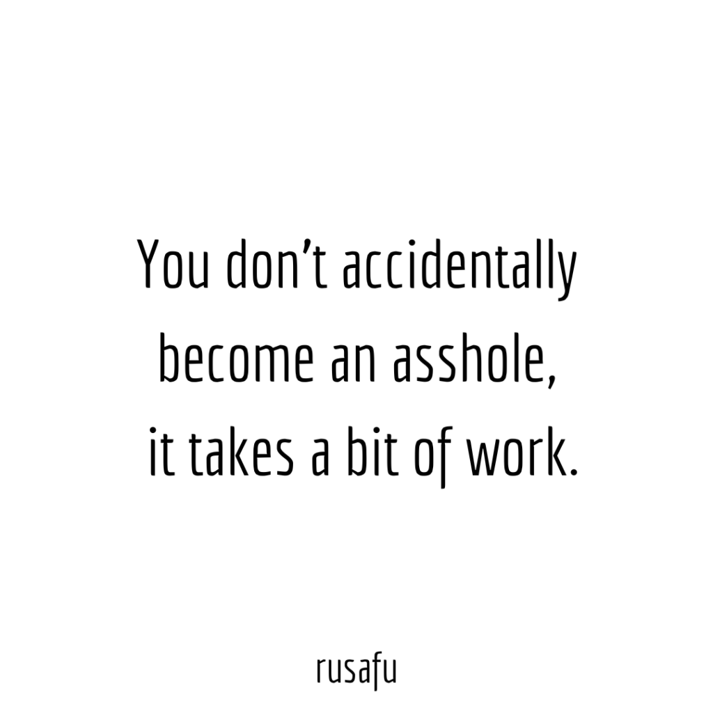 You don't accidentally become an asshole, it takes a bit of work.