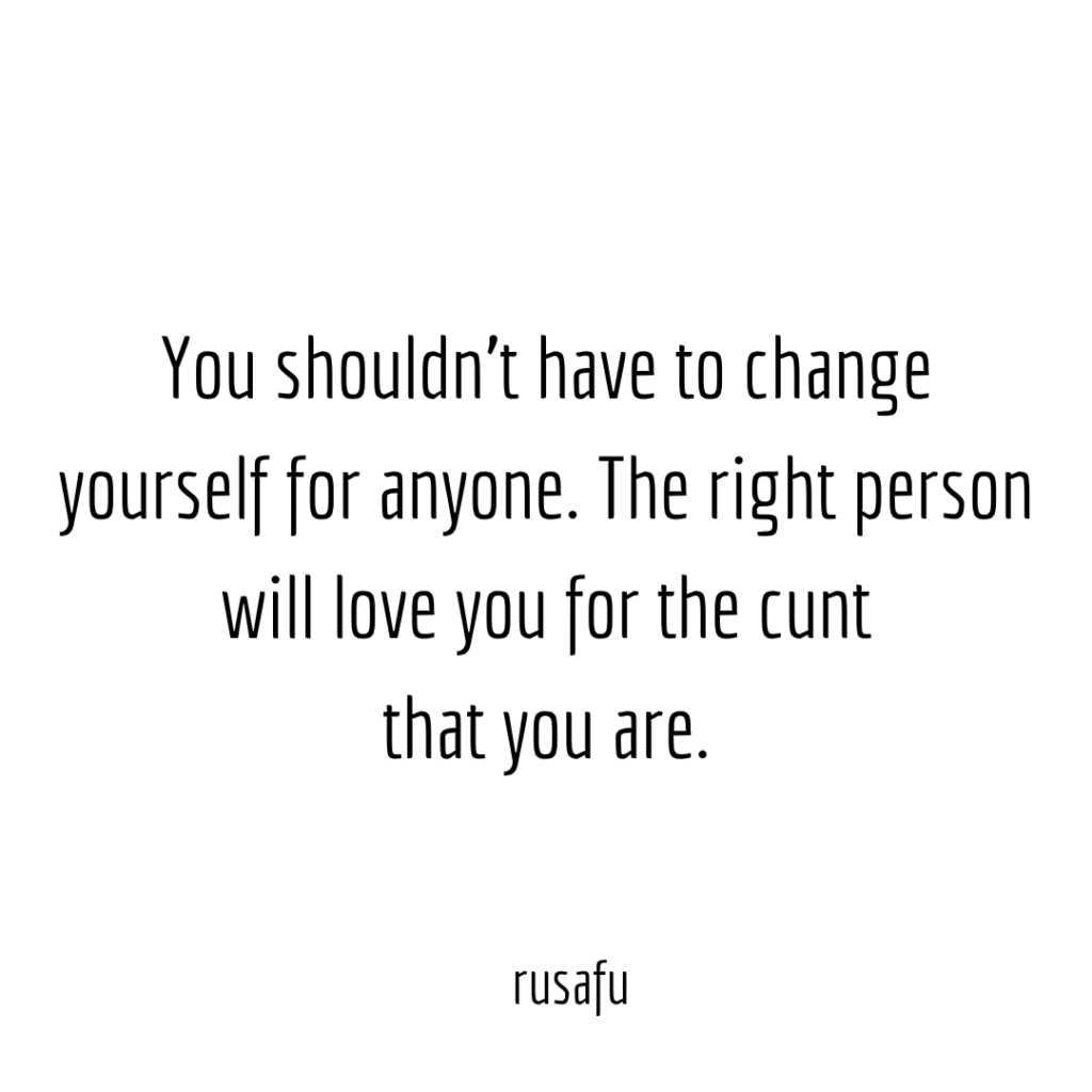 You shouldn't have to change yourself for anyone. The right person will love you for the cunt you are.