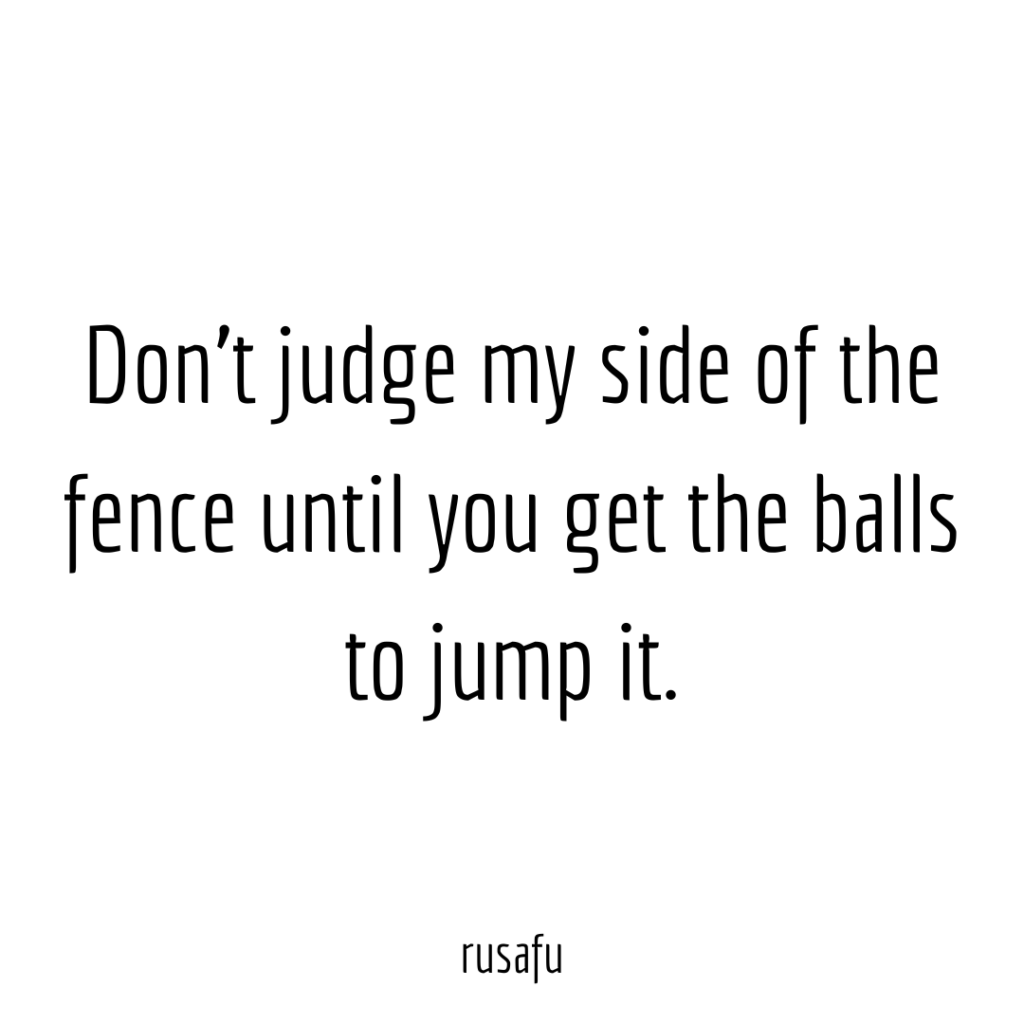 Don't judge my side of the fence until you get the balls to jump it.