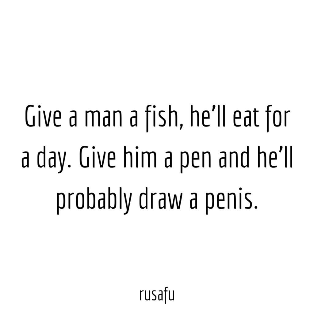 Give a man a fish, he'll eat for a day. Give him a pen and he'll probably draw a penis.