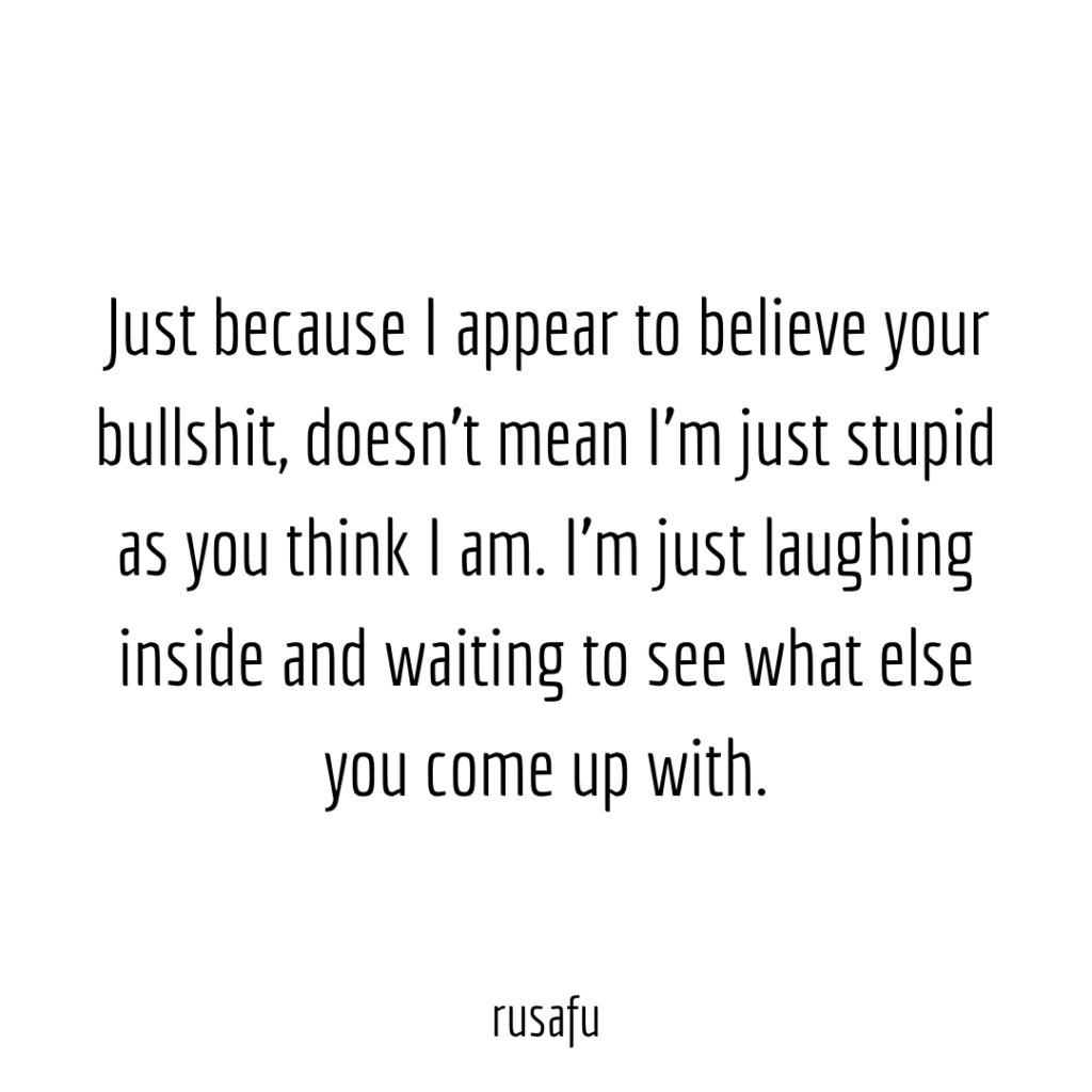 Just because I appear to believe your bullshit, doesn't mean I’m just stupid as you think I am. I’m just laughing inside and waiting to see what else you come up with.