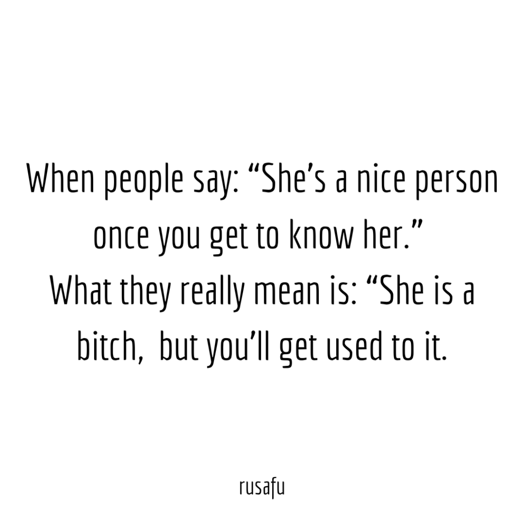 When people say: “She’s a nice person once you get to know her.”What they really mean is: “She is a bitch,  but you’ll get used to it.