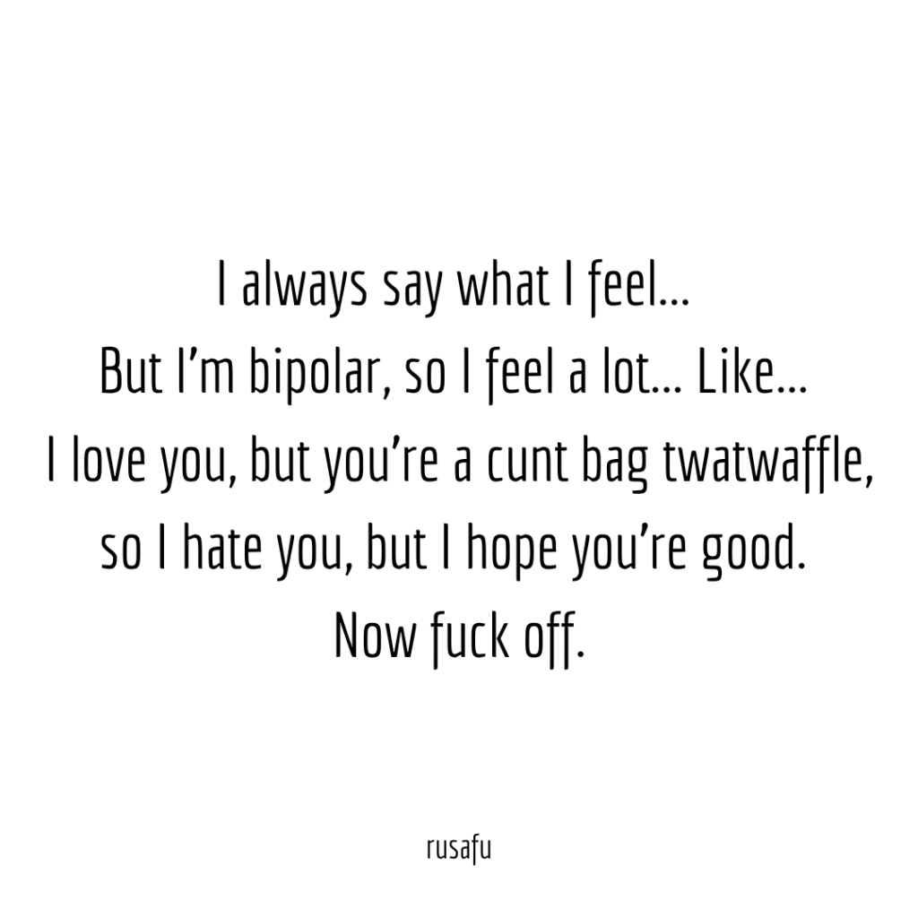 I always say what I feel... 
But I’m bipolar, so I feel a lot... Like... 
I love you, but you’re a cunt bag twatwaffle, so I hate you, but I hope you’re good. 
Now fuck off.
