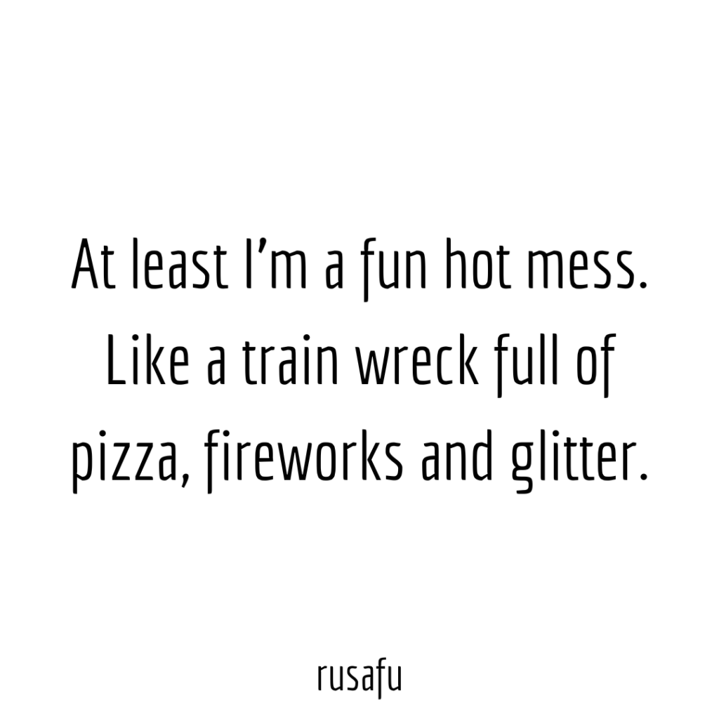 At least I’m a fun hot mess. Like a train wreck full of pizza, fireworks and glitter.