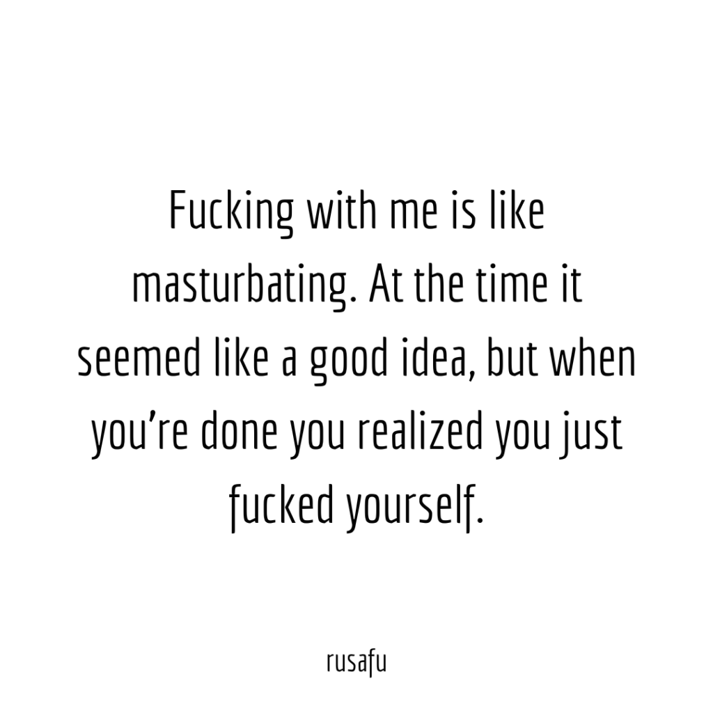 Fucking with me is like masturbating. At the time it seemed like a good idea, but when you’re done you realized you just fucked yourself.