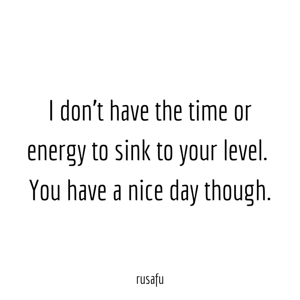 I don’t have the time or energy to sink to your level. You have a nice day though.