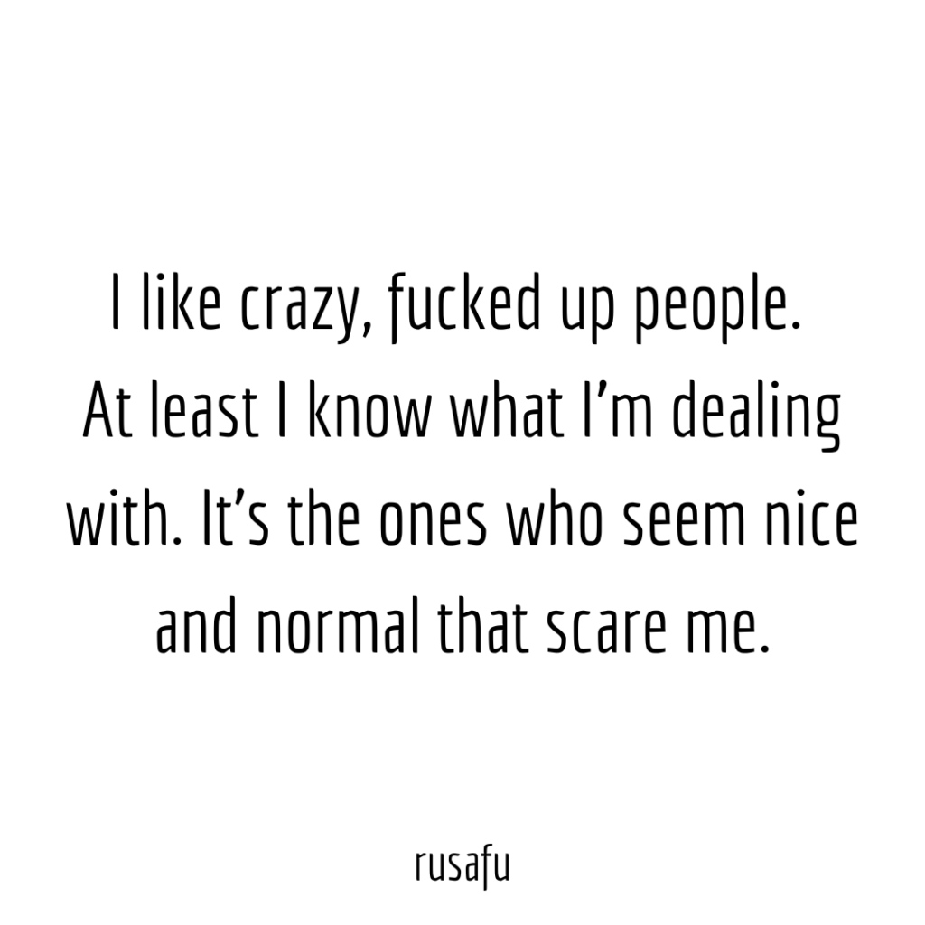 I like crazy, fucked up people. At least I know what I’m dealing with. It’s the ones who seem nice and normal that scare me.