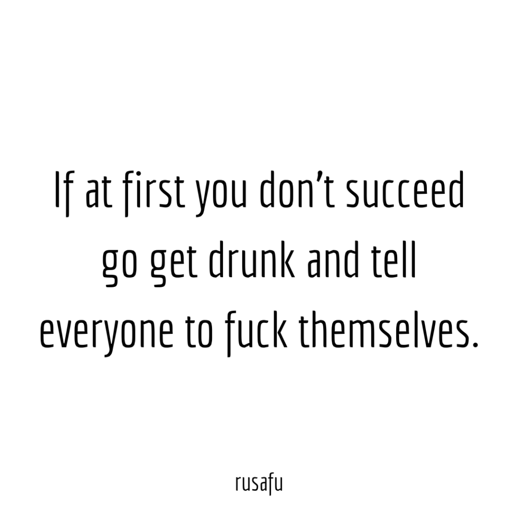 If at first you don’t succeed go get drunk and tell everyone to fuck themselves.