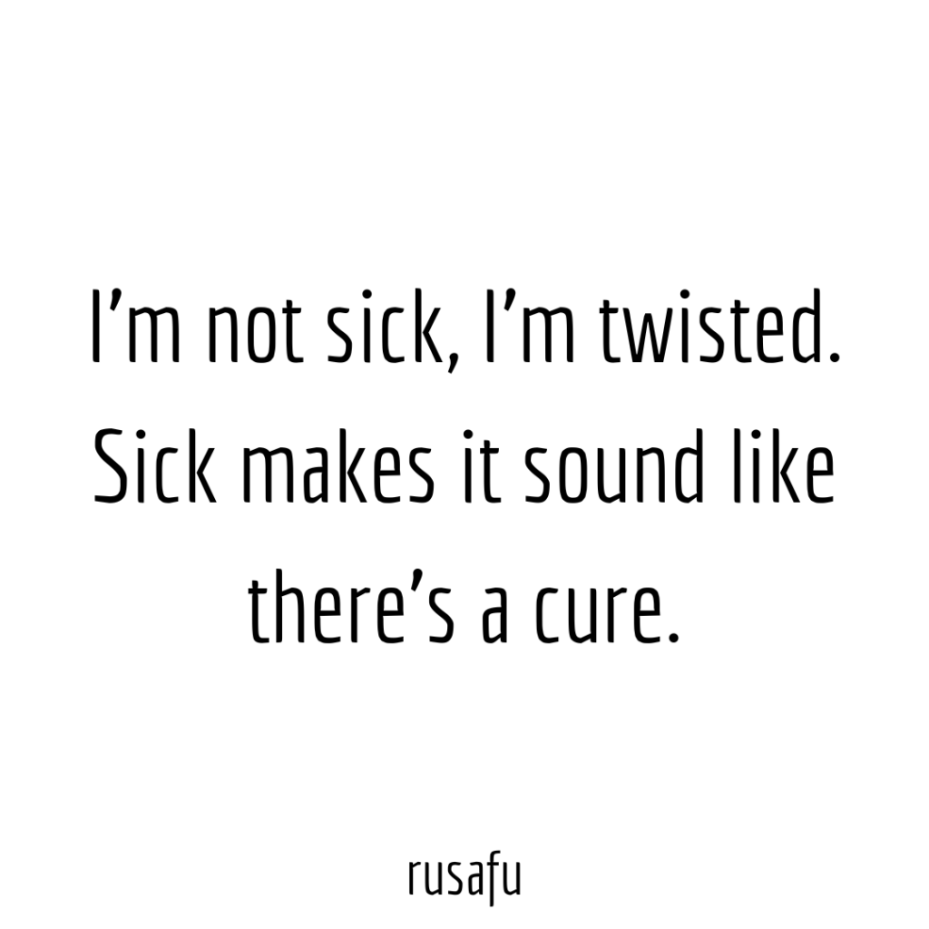 I’m not sick, I’m twisted. Sick makes it sound like there is a cure.