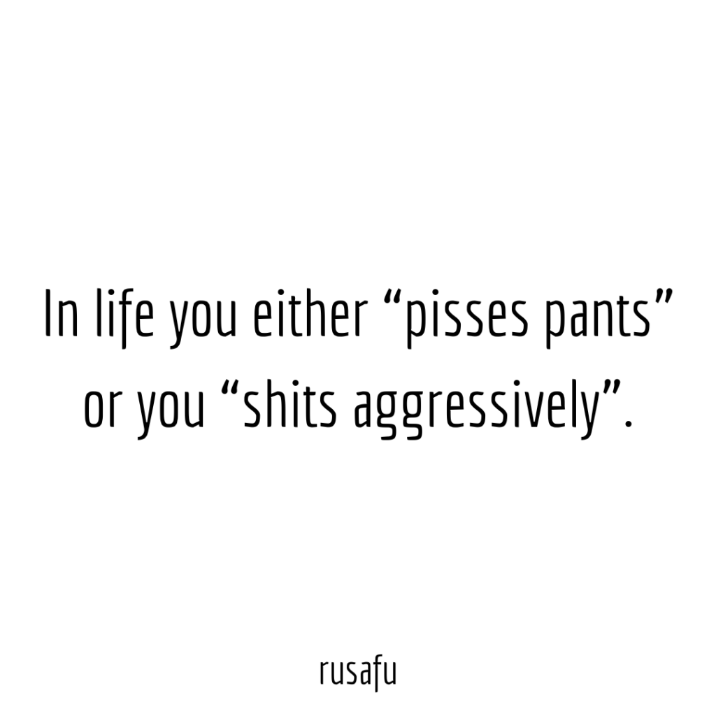 In life you either “pisses pants” or you “shits aggressively”.