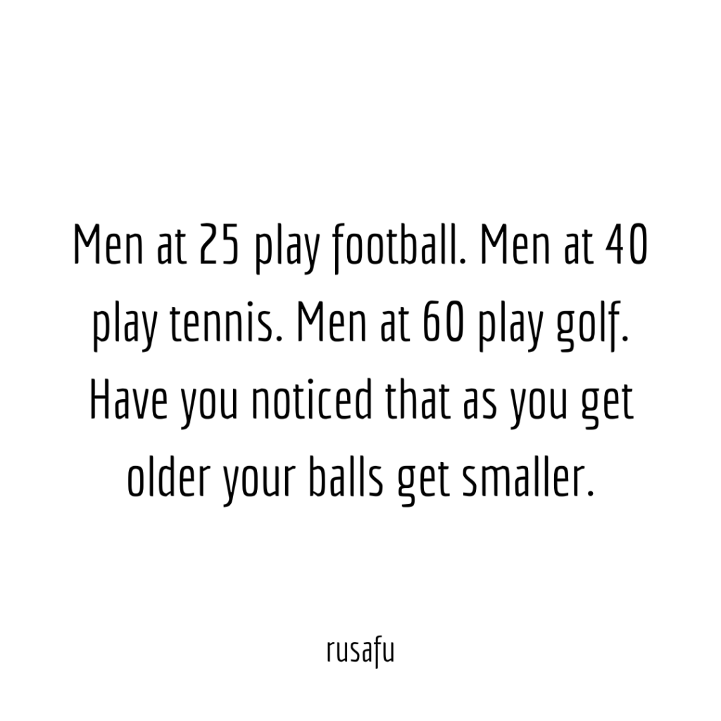 Men at 25 play football. Men at 40 play tennis. Men at 60 play golf. Have you noticed that as you get older your balls get smaller.