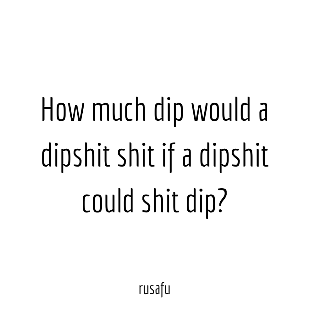 How much dip would a dipshit shit if a dipshit could shit dip