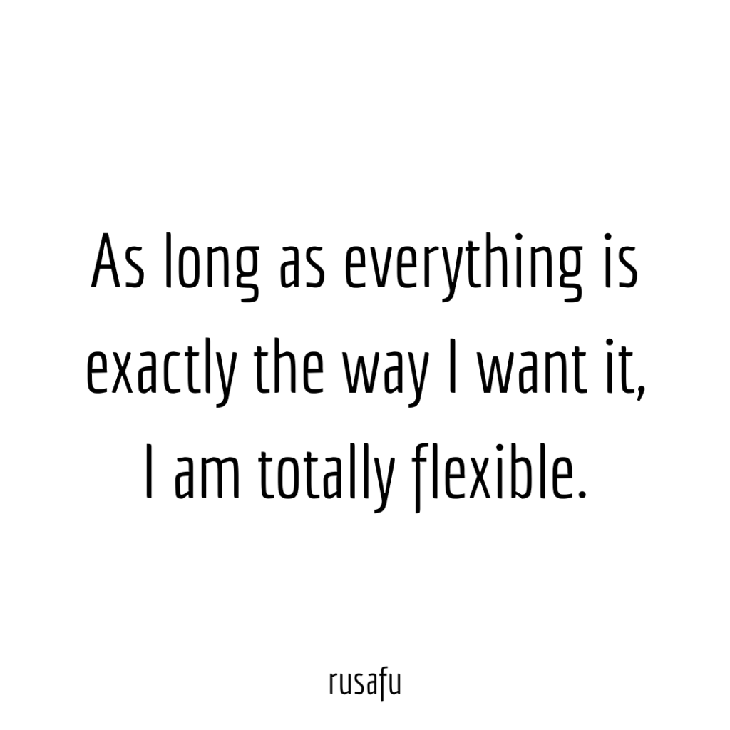 As long as everything is exactly the way I want it, I am totally flexible.