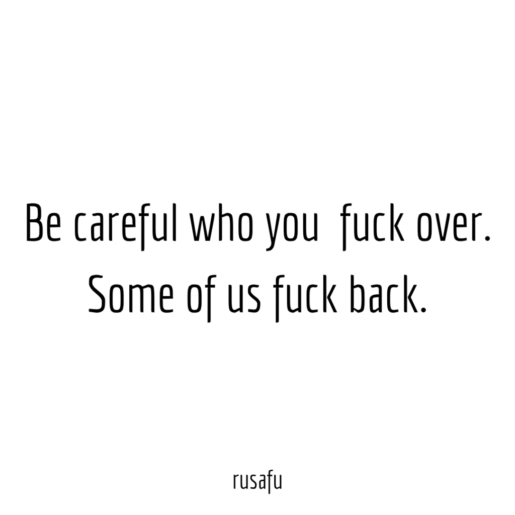 Be careful who you fuck over. Some of us fuck back.