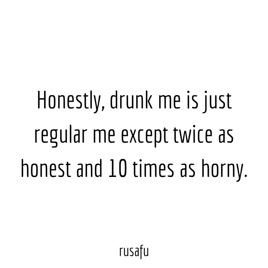Honestly, drunk me is just regular me except twice as honest and 10 times as horny.