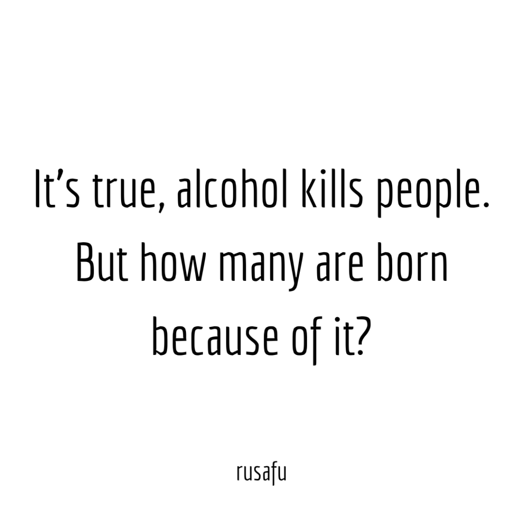 It's true, alcohol kills people. But how many are born because of it?