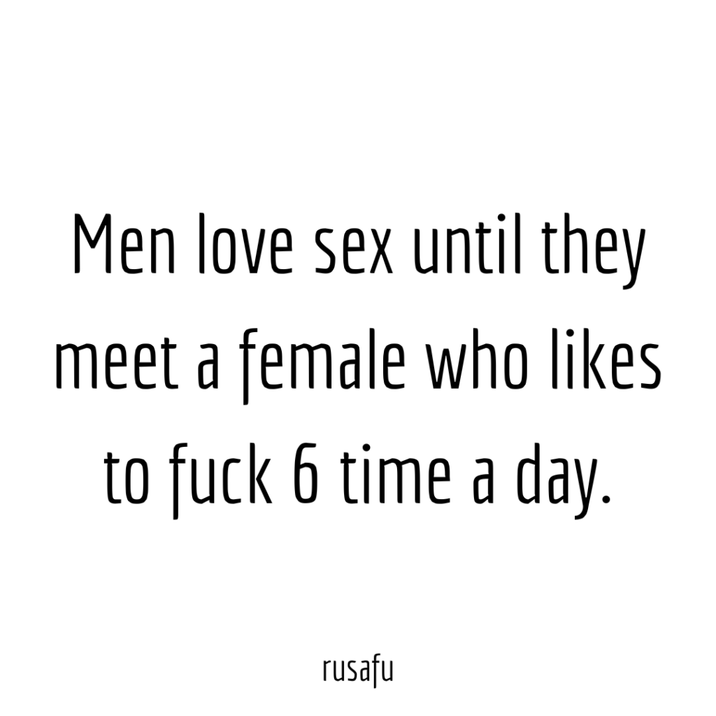 Men love sex until they meet a female who likes to fuck 6 time a day.