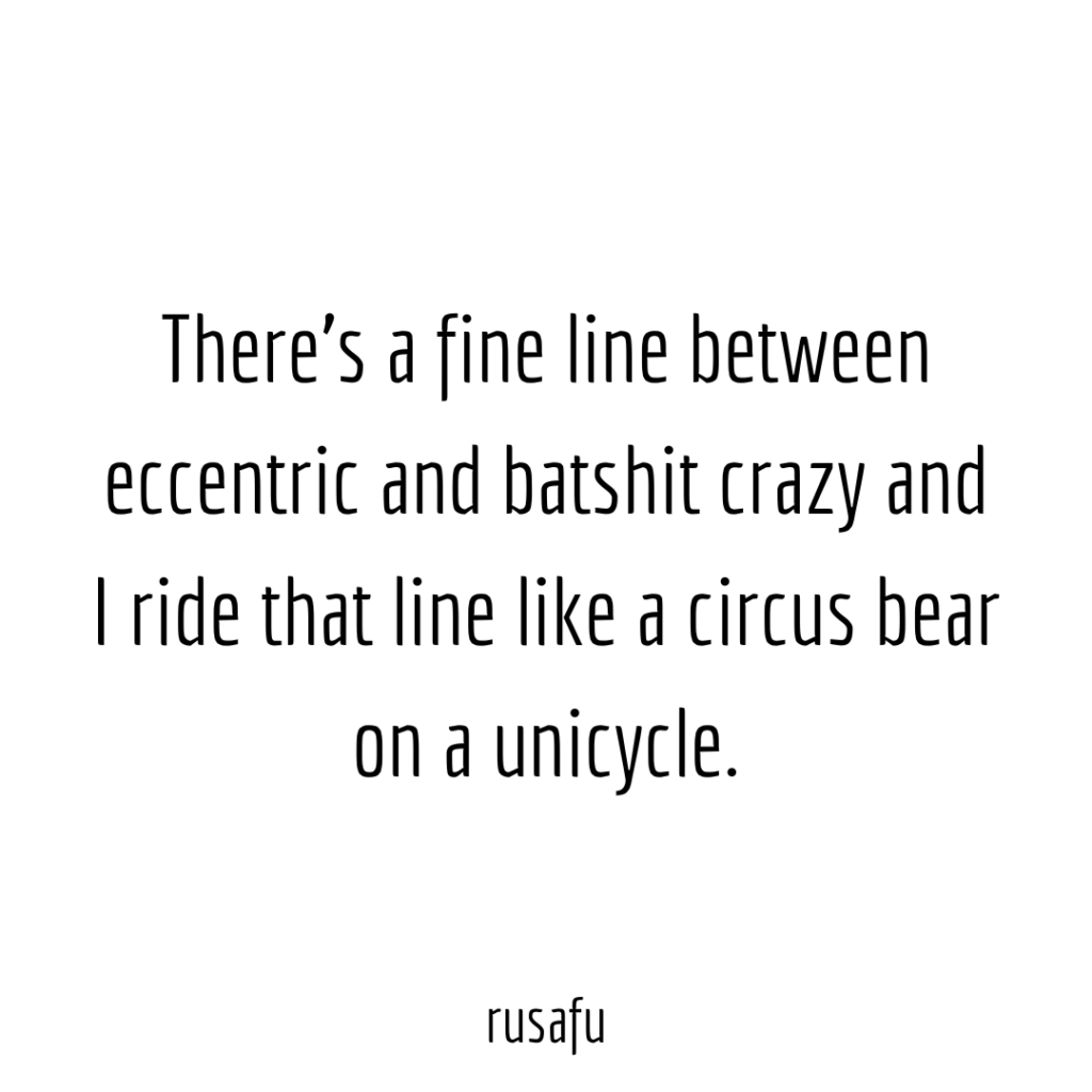 There’s a fine line between eccentric and batshit crazy and I ride that line like a circus bear on a unicycle.