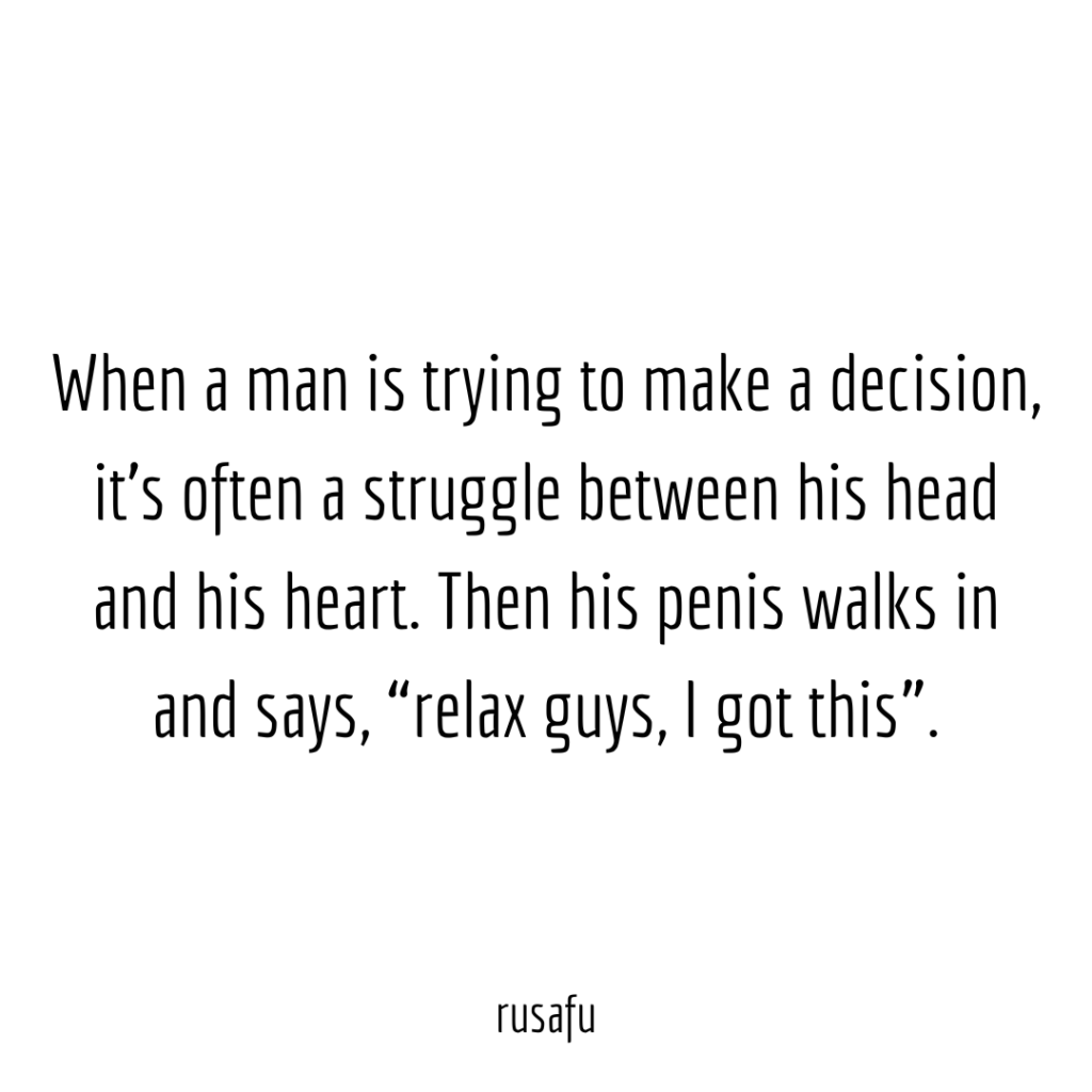 When a man is trying to make a decision, it’s often a struggle between his head and his heart. Then his penis walks in and says, “relax guys, I got this”.